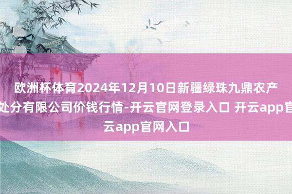 欧洲杯体育2024年12月10日新疆绿珠九鼎农产物计较处分有限公司价钱行情-开云官网登录入口 开云app官网入口